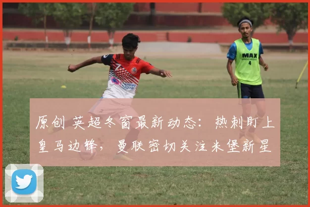 原创 英超冬窗最新动态：热刺盯上皇马边锋，曼联密切关注米堡新星