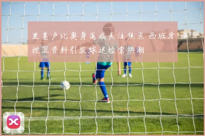 里基卢比奥身高成关注焦点 西班牙控卫资料引发球迷检索热潮