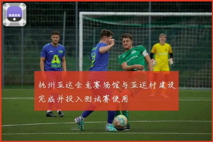 杭州亚运会竞赛场馆与亚运村建设完成并投入测试赛使用