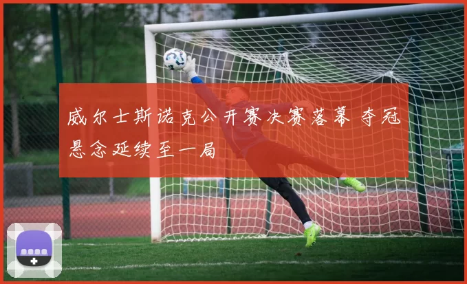 威尔士斯诺克公开赛决赛落幕 夺冠悬念延续至一局