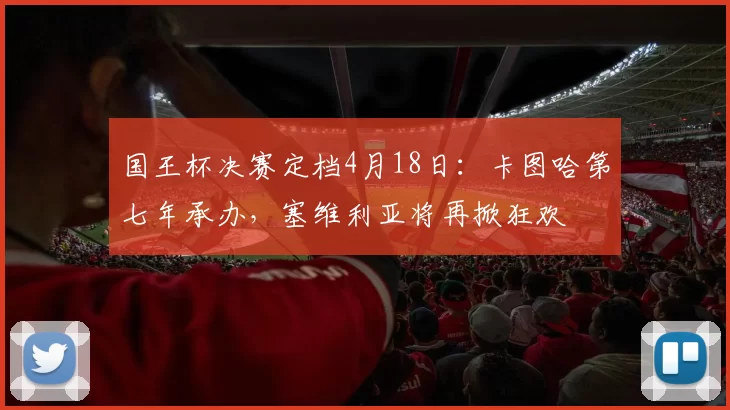 国王杯决赛定档4月18日：卡图哈第七年承办，塞维利亚将再掀狂欢