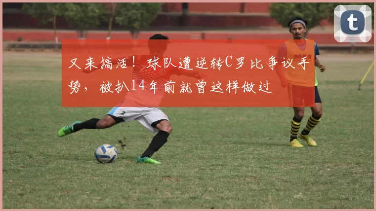 又来搞活！球队遭逆转C罗比争议手势，被扒14年前就曾这样做过