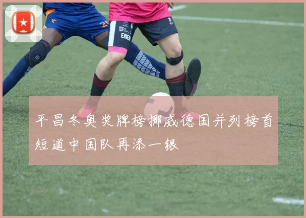 平昌冬奥奖牌榜挪威德国并列榜首短道中国队再添一银