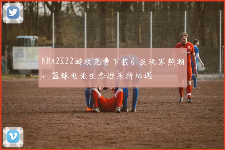 NBA2K22游戏免费下载引发玩家热潮，篮球电竞生态迎来新机遇