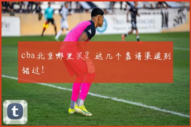 cba北京哪里买？这几个靠谱渠道别错过！