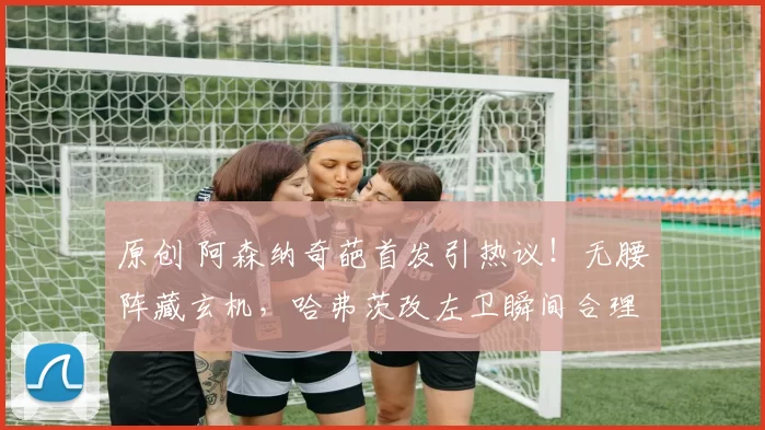 原创 阿森纳奇葩首发引热议！无腰阵藏玄机，哈弗茨改左卫瞬间合理