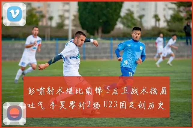 彭啸射术堪比前锋 5后卫战术扬眉吐气 李昊零封2场 U23国足创历史