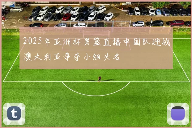 2025年亚洲杯男篮直播中国队迎战澳大利亚争夺小组头名