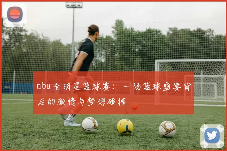 nba全明星篮球赛：一场篮球盛宴背后的激情与梦想碰撞
