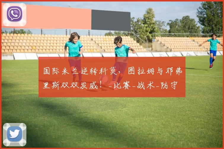 国际米兰逆转科莫，图拉姆与邓弗里斯双双发威！_比赛_战术_防守