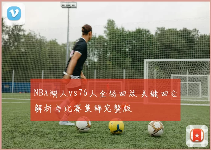 NBA湖人vs76人全场回放 关键回合解析与比赛集锦完整版