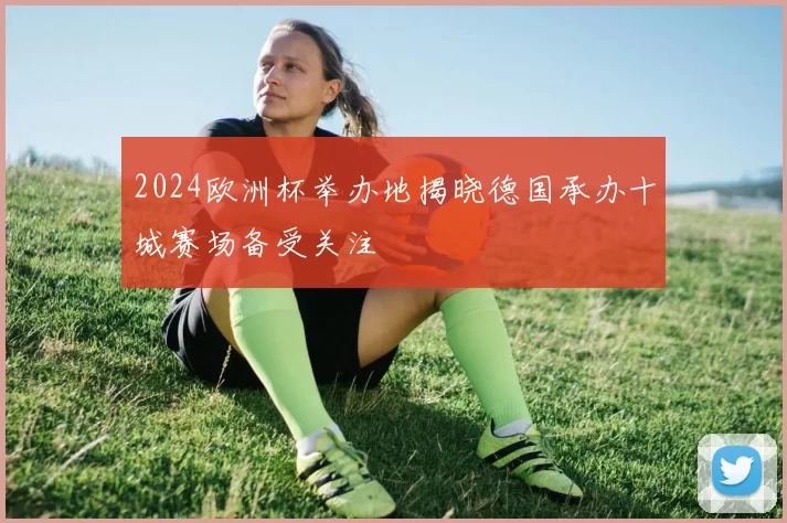 2024欧洲杯举办地揭晓德国承办十城赛场备受关注