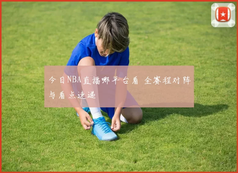 今日NBA直播哪平台看 全赛程对阵与看点速递