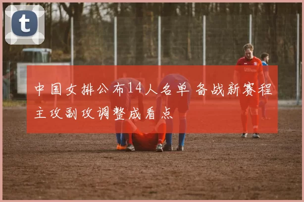 中国女排公布14人名单 备战新赛程主攻副攻调整成看点