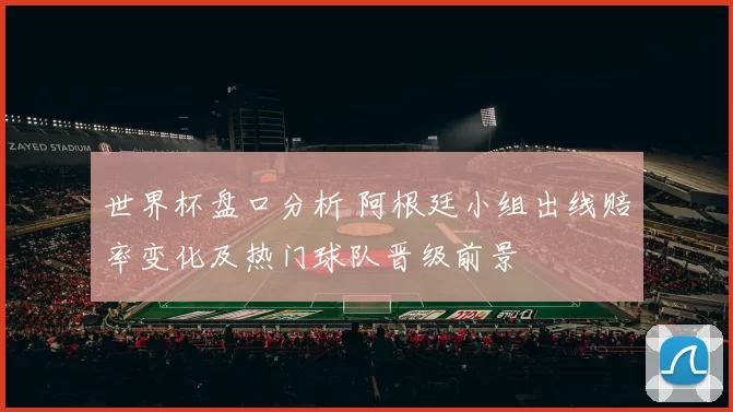 世界杯盘口分析 阿根廷小组出线赔率变化及热门球队晋级前景