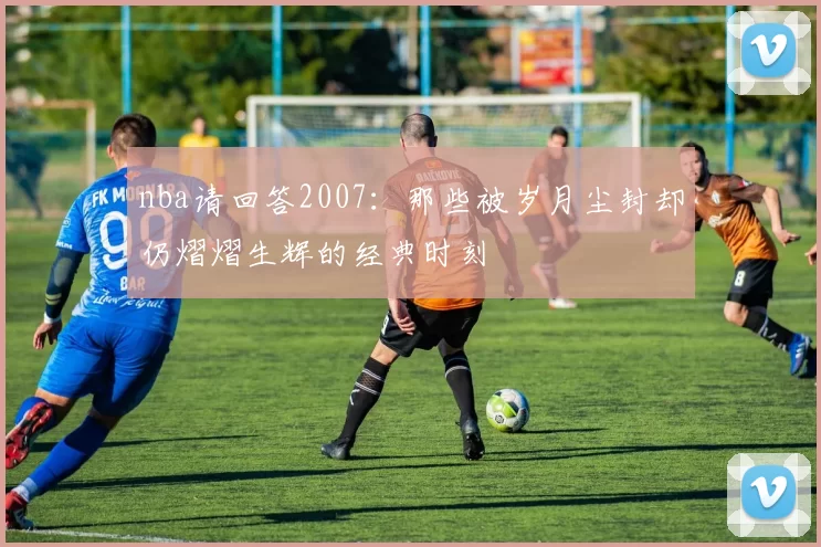 nba请回答2007：那些被岁月尘封却仍熠熠生辉的经典时刻