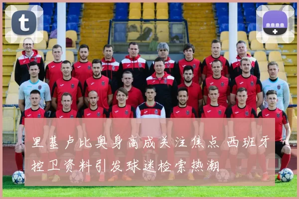 里基卢比奥身高成关注焦点 西班牙控卫资料引发球迷检索热潮