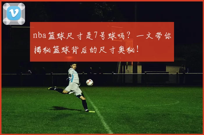 nba篮球尺寸是7号球吗？一文带你揭秘篮球背后的尺寸奥秘！