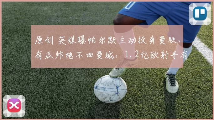 原创 英媒曝帕尔默主动投奔曼联，有瓜帅绝不回曼城，1.2亿欧射手有望接班红魔队长