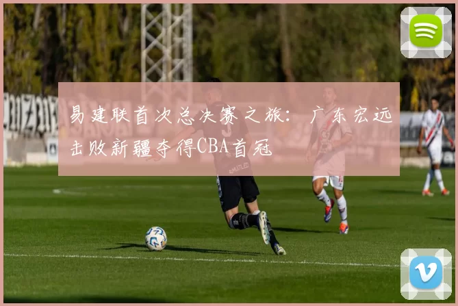 易建联首次总决赛之旅：广东宏远击败新疆夺得CBA首冠