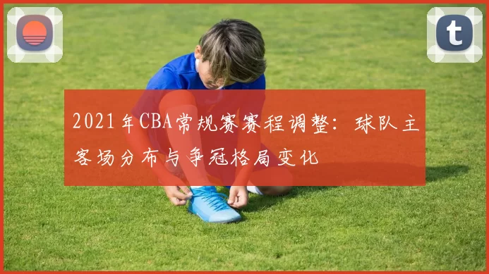 2021年CBA常规赛赛程调整：球队主客场分布与争冠格局变化