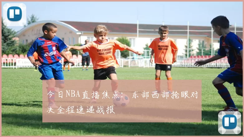 今日NBA直播焦点：东部西部抢眼对决全程速递战报