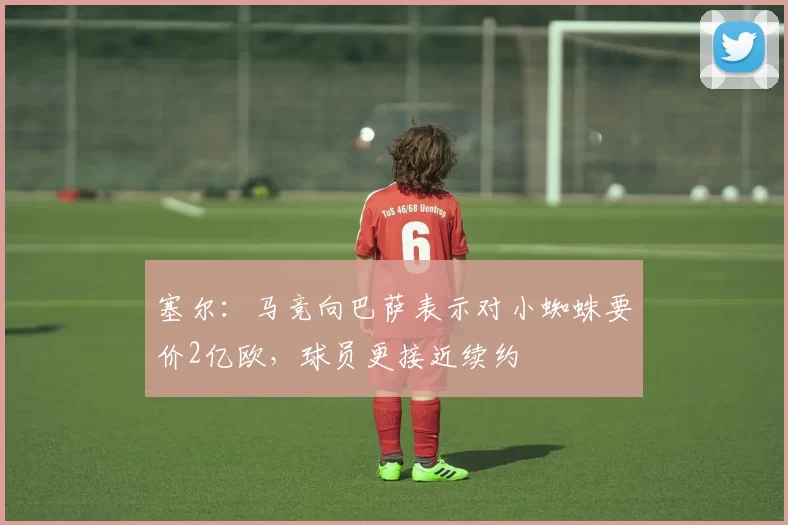 塞尔：马竞向巴萨表示对小蜘蛛要价2亿欧，球员更接近续约