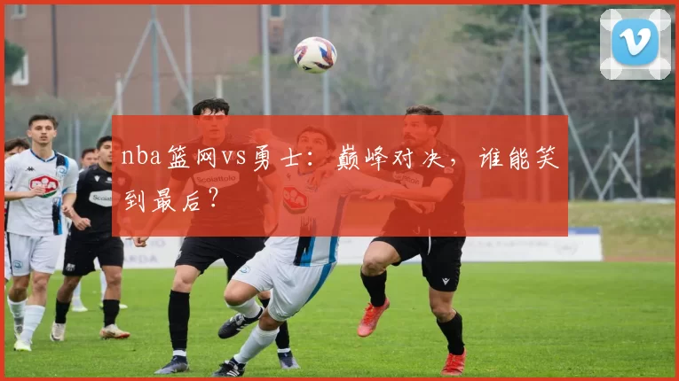 nba篮网vs勇士：巅峰对决，谁能笑到最后？