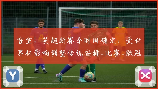 官宣！英超新赛季时间确定，受世界杯影响调整传统安排_比赛_欧冠_阿森纳