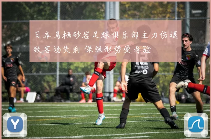 日本鸟栖砂岩足球俱乐部主力伤退致客场失利 保级形势受考验