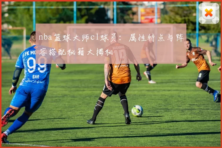 nba篮球大师cl球员：属性特点与阵容搭配秘籍大揭秘