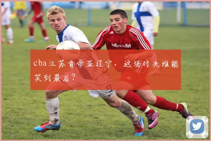 cba江苏肯帝亚辽宁，这场对决谁能笑到最后？