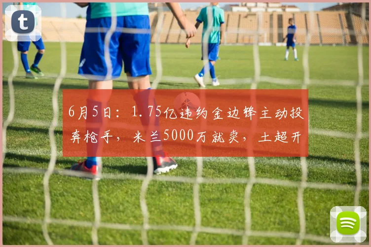 6月5日:1.75亿违约金边锋主动投奔枪手,米兰5000万就卖,土超开千万年薪_莱奥_阿森纳_欧冠