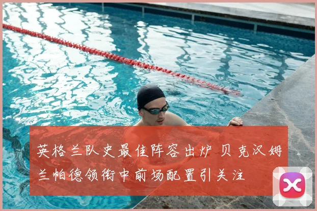 英格兰队史最佳阵容出炉 贝克汉姆兰帕德领衔中前场配置引关注