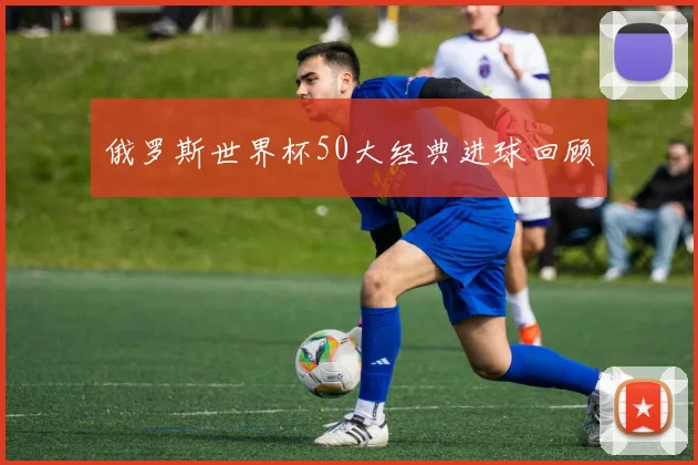 俄罗斯世界杯50大经典进球回顾