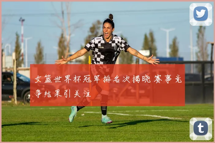 女篮世界杯冠军排名次揭晓 赛事竞争结果引关注
