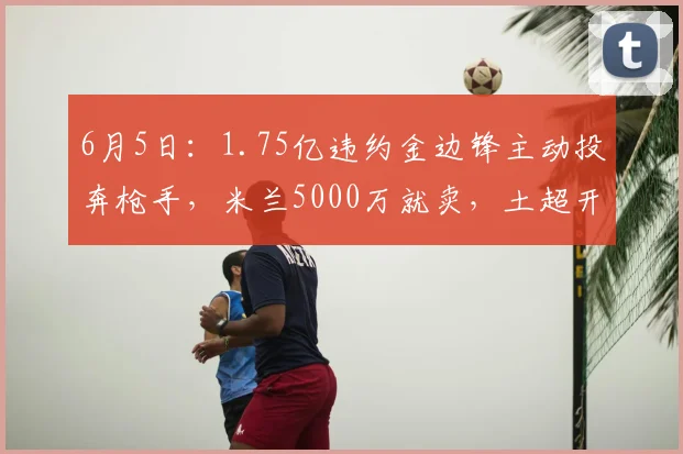 6月5日:1.75亿违约金边锋主动投奔枪手,米兰5000万就卖,土超开千万年薪_莱奥_阿森纳_欧冠