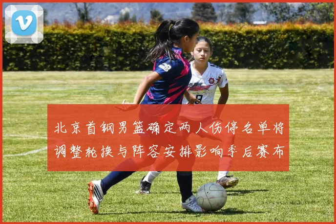 北京首钢男篮确定两人伤停名单将调整轮换与阵容安排影响季后赛布局
