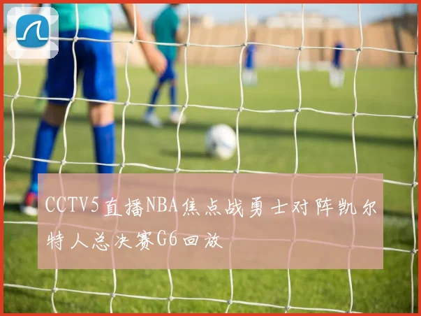 CCTV5直播NBA焦点战勇士对阵凯尔特人总决赛G6回放