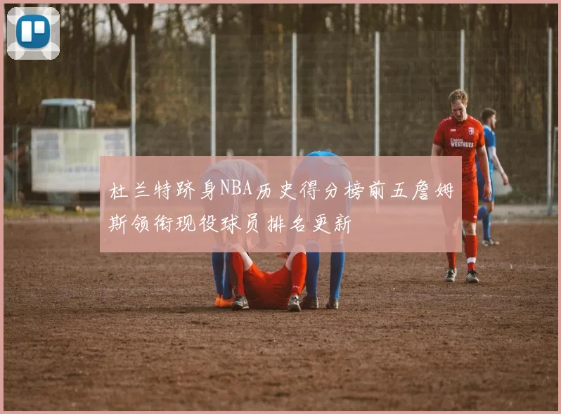 杜兰特跻身NBA历史得分榜前五詹姆斯领衔现役球员排名更新
